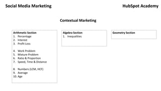 Social Media Marketing
Arithmetic Section
1. Percentage
2. Interest
3. Profit Loss
4. Work Problem
5. Mixture Problem
6. Ratio & Proportion
7. Speed, Time & Distance
8. Numbers (LCM, HCF)
9. Average
10. Age
Algebra Section
1. Inequalities
Geometry Section
HubSpot Academy
Contextual Marketing
 