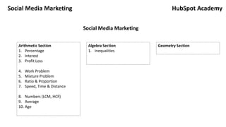 Social Media Marketing
Arithmetic Section
1. Percentage
2. Interest
3. Profit Loss
4. Work Problem
5. Mixture Problem
6. Ratio & Proportion
7. Speed, Time & Distance
8. Numbers (LCM, HCF)
9. Average
10. Age
Algebra Section
1. Inequalities
Geometry Section
HubSpot Academy
Social Media Marketing
 