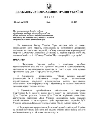 ДЕРЖАВНА СУДОВА АДМІНІСТРАЦІЯ УКРАЇНИ
Н А К А З
08 квітня 2020 Київ № 169
Про затвердження Порядку роботи з
технічними засобами відеоконференцзв’язку
під час судового засідання в адміністративному,
цивільному та господарському процесах за участі
сторін поза межами приміщення суду
На виконання Закону України "Про внесення змін до деяких
законодавчих актів України, спрямованих на забезпечення додаткових
соціальних та економічних гарантій у зв’язку з поширенням коронавірусної
хвороби (COVID-19)", відповідно до пункту 10 частини першої статті 152,
частини п’ятої статті 153 Закону України "Про судоустрій і статус судів",
НАКАЗУЮ:
1. Затвердити Порядок роботи з технічними засобами
відеоконференцзв’язку під час судового засідання в адміністративному,
цивільному та господарському процесах за участі сторін поза межами
приміщення суду (далі – Порядок), що додається.
2. Державному підприємству "Центр судових сервісів"
(Нетишенська О. І.) здійснювати заходи щодо встановлення,
адміністрування, технічного супроводження роботи програмного
забезпечення відеоконференцзв’язку і відеозапису та надання методичної
допомоги користувачам системи.
3. Управлінню організаційного забезпечення та контролю
(Парубченко Т. В.) довести копію цього наказу до заступників Голови
ДСА України, радників Голови ДСА України, керівників самостійних
структурних підрозділів ДСА України, апеляційних судів, місцевих
адміністративних та господарських судів, територіальних управлінь ДСА
України, керівника Державного підприємства "Центр судових сервісів".
4. Територіальним управлінням Державної судової адміністрації України
не пізніше наступного робочого дня за днем видання цього наказу довести
копію цього наказу до місцевих загальних судів.
 