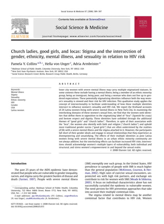 Social Science & Medicine 67 (2008) 389–397



                                                     Contents lists available at ScienceDirect


                                                  Social Science & Medicine
                                   journal homepage: www.elsevier.com/locate/socscimed




Church ladies, good girls, and locas: Stigma and the intersection of
gender, ethnicity, mental illness, and sexuality in relation to HIV risk
Pamela Y. Collins a, b, *, Hella von Unger c, Adria Armbrister a
a
  Mailman School of Public Health, Columbia University, New York, NY 10032, USA
b
  New York State Psychiatric Institute, New York, NY 10032, USA
c
  Social Science Research Center Berlin, Research Group Public Health, Berlin, Germany




                                                     a b s t r a c t

Keywords:                                            Inner city women with severe mental illness may carry multiple stigmatized statuses. In
Mental illness                                       some contexts these include having a mental illness, being a member of an ethnic minority
Stigma                                               group, being an immigrant, being poor, and being a woman who does not live up to gen-
Sexuality
                                                     dered expectations. These potentially stigmatizing identities inﬂuence both the way wom-
Ethnic minority
                                                     en’s sexuality is viewed and their risk for HIV infection. This qualitative study applies the
HIV
Gender                                               concept of intersectionality to facilitate understanding of how these multiple identities
USA                                                  intersect to inﬂuence women’s sexuality and HIV risk. We report the ﬁrsthand accounts
Latina women                                         of 24 Latina women living with severe mental illness in New York City. In examining the
                                                     interlocking domains of these women’s sexual lives, we ﬁnd that the women seek identi-
                                                     ties that deﬁne them in opposition to the stigmatizing label of ‘‘loca’’ (Spanish for crazy)
                                                     and bestow respect and dignity. These identities have unfolded through the additional
                                                     themes of ‘‘good girls’’ and ‘‘church ladies’’. Therefore, in spite of their association with
                                                     the ‘‘loca’’, the women also identify with faith and religion (‘‘church ladies’’) and uphold
                                                     more traditional gender norms (‘‘good girls’’) that are often undermined by the realities
                                                     of life with a severe mental illness and the stigma attached to it. However, the participants
                                                     fall short of their gender ideals and engage in sexual relationships that they experience as
                                                     disempowering and unsatisfying. The effects of their multiple identities as poor Latina
                                                     women living with severe mental illness in an urban ethnic minority community are
                                                     not always additive, but the interlocking effects can facilitate increased HIV risks. Interven-
                                                     tions should acknowledge women’s multiple layers of vulnerability, both individual and
                                                     structural, and stress women’s empowerment in and beyond the sexual realm.
                                                                                                         Ó 2008 Elsevier Ltd. All rights reserved.




Introduction                                                                       (SMI) exemplify one such group. In the United States, HIV
                                                                                   prevalence in samples of people with SMI is much higher
   The past 25 years of the AIDS epidemic have demon-                              than the general population (McKinnon, Cournos, & Her-
strated that people who are vulnerable to gender inequality,                       man, 2002). High rates of coercive sexual encounters, un-
racism, and stigma carry the greatest burden of disease and                        protected sex with high risk partners, and exchange sex
death (Farmer, 1997). People with severe mental illness                            contribute to risk for women with SMI (Meade & Sikkema,
                                                                                   2005). A focus on individual characteristics alone has not
                                                                                   successfully curtailed the epidemic in vulnerable women.
  * Corresponding author. Mailman School of Public Health, Columbia
                                                                                   The need persists for HIV prevention approaches that take
University, 722 West 168th Street, Room 1713, New York, NY 10032,
USA. Tel.: þ1 212 342 0446.
                                                                                   into account their multiple contextual risks.
    E-mail addresses: pyc1@columbia.edu (P.Y. Collins), unger@wzb.eu                  The stigma related to mental illness may be another
(H. von Unger), ana8@columbia.edu (A. Armbrister).                                 contextual factor that contributes to HIV risk. Women

0277-9536/$ – see front matter Ó 2008 Elsevier Ltd. All rights reserved.
doi:10.1016/j.socscimed.2008.03.013
 