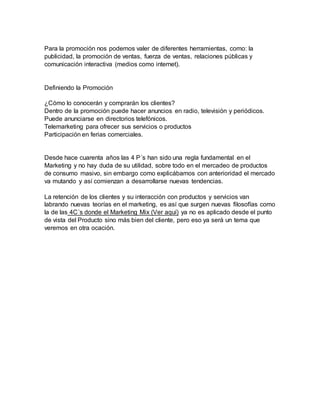 Para la promoción nos podemos valer de diferentes herramientas, como: la 
publicidad, la promoción de ventas, fuerza de ventas, relaciones públicas y 
comunicación interactiva (medios como internet). 
Definiendo la Promoción 
¿Cómo lo conocerán y comprarán los clientes? 
Dentro de la promoción puede hacer anuncios en radio, televisión y periódicos. 
Puede anunciarse en directorios telefónicos. 
Telemarketing para ofrecer sus servicios o productos 
Participación en ferias comerciales. 
Desde hace cuarenta años las 4 P´s han sido una regla fundamental en el 
Marketing y no hay duda de su utilidad, sobre todo en el mercadeo de productos 
de consumo masivo, sin embargo como explicábamos con anterioridad el mercado 
va mutando y así comienzan a desarrollarse nuevas tendencias. 
La retención de los clientes y su interacción con productos y servicios van 
labrando nuevas teorías en el marketing, es así que surgen nuevas filosofías como 
la de las 4C´s donde el Marketing Mix (Ver aquí) ya no es aplicado desde el punto 
de vista del Producto sino más bien del cliente, pero eso ya será un tema que 
veremos en otra ocación. 
 