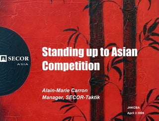 Standing up to Asian Competition Alain-Marie Carron Manager, SECOR-Taktik JHKCBA April 3 2009 