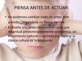 PIENSA ANTES DE ACTUAR
• No podemos cambiar nada sin antes com
  prender. La condena no libera, oprime.
• El diseño era, antes de convertirse en una
  magnitud predominantemente económica, un
  movimiento cultural cuya meta era superar la
  clásica cultura de la burguesía.
 