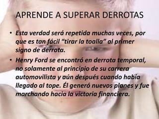 APRENDE A SUPERAR DERROTAS
• Esta verdad será repetida muchas veces, por
  que es tan fácil “tirar la toalla” al primer
  signo de derrota.
• Henry Ford se encontró en derrota temporal,
  no solamente al principio de su carrera
  automovilista y aún después cuando había
  llegado al tope. Él generó nuevos planes y fue
  marchando hacia la victoria financiera.
 