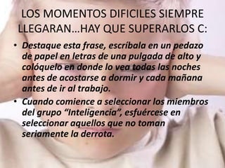 LOS MOMENTOS DIFICILES SIEMPRE
LLEGARAN…HAY QUE SUPERARLOS C:
• Destaque esta frase, escríbala en un pedazo
  de papel en letras de una pulgada de alto y
  colóquelo en donde lo vea todas las noches
  antes de acostarse a dormir y cada mañana
  antes de ir al trabajo.
• Cuando comience a seleccionar los miembros
  del grupo “Inteligencia”, esfuércese en
  seleccionar aquellos que no toman
  seriamente la derrota.
 