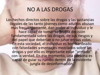 NO A LAS DROGAS
Los hechos directos sobre las drogas y las sustancias
  ilegales de las tanto jóvenes como adultos abusan
   más frecuentemente, dan poder al individuo y le
        hace capaz de tomar su propia decisión
   fundamentada sobre las drogas, de sus riesgos y
    del papel que deberían o no juhar en sus vidas.
    En esta sociedad, el individuo es bombardeado
    con falsedades y mensajes mezclados sobre las
    drogas y por ello es importante estar "armado"
    con la verdad. En ese momento, una persona es
    capaz de guiar su rumbo dentro de la existente
               jungla de desinformación.
 