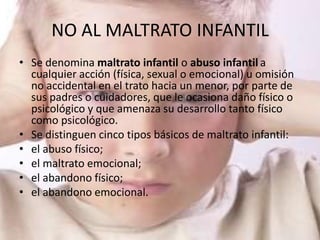 NO AL MALTRATO INFANTIL
• Se denomina maltrato infantil o abuso infantil a
  cualquier acción (física, sexual o emocional) u omisión
  no accidental en el trato hacia un menor, por parte de
  sus padres o cuidadores, que le ocasiona daño físico o
  psicológico y que amenaza su desarrollo tanto físico
  como psicológico.
• Se distinguen cinco tipos básicos de maltrato infantil:
• el abuso físico;
• el maltrato emocional;
• el abandono físico;
• el abandono emocional.
 