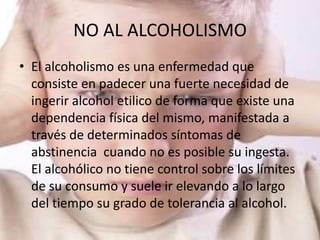 NO AL ALCOHOLISMO
• El alcoholismo es una enfermedad que
  consiste en padecer una fuerte necesidad de
  ingerir alcohol etilico de forma que existe una
  dependencia física del mismo, manifestada a
  través de determinados síntomas de
  abstinencia cuando no es posible su ingesta.
  El alcohólico no tiene control sobre los límites
  de su consumo y suele ir elevando a lo largo
  del tiempo su grado de tolerancia al alcohol.
 