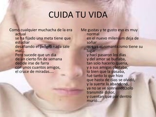 CUIDA TU VIDA
Como cualquier muchacha de la era   Me gustas y te gusto eso es muy
  actual                              normal
  se ha fijado una meta tiene que     en el nuevo milenium deja de
  estudiar                            soñar
  desafiando el peligro nada sale     que ya el romanticismo tiene su
  mal...                              lugar
  Pero sucede que un dia              y hací pasaron los dias
  de un cierto fin de semana          y del amor se burlaba,
  decide irse de farra                tan solo hacerlo queria,
  con unos cuantos amigos,            y a sus amigas contaba,
  el cruce de miradas....             lo bien que la pasaba,
                                      fué tanto lo que hizo
                                      que hasta de dios se olvidó,
                                      y la suerte la abandonó,
                                      ya no se ve sonriendo,solo
                                      transmite dolor,
                                      y cuentan que por dentro
                                      murió....
 