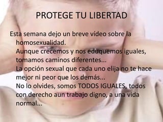 PROTEGE TU LIBERTAD
Esta semana dejo un breve vídeo sobre la
  homosexualidad.
  Aunque crecemos y nos eduquemos iguales,
  tomamos caminos diferentes...
  La opción sexual que cada uno elija no te hace
  mejor ni peor que los demás...
  No lo olvides, somos TODOS IGUALES, todos
  con derecho aun trabajo digno, a una vida
  normal...
 