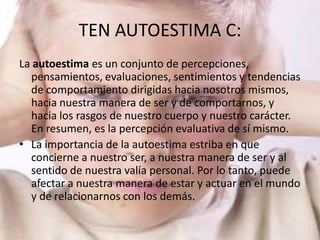 TEN AUTOESTIMA C:
La autoestima es un conjunto de percepciones,
  pensamientos, evaluaciones, sentimientos y tendencias
  de comportamiento dirigidas hacia nosotros mismos,
  hacia nuestra manera de ser y de comportarnos, y
  hacia los rasgos de nuestro cuerpo y nuestro carácter.
  En resumen, es la percepción evaluativa de sí mismo.
• La importancia de la autoestima estriba en que
  concierne a nuestro ser, a nuestra manera de ser y al
  sentido de nuestra valía personal. Por lo tanto, puede
  afectar a nuestra manera de estar y actuar en el mundo
  y de relacionarnos con los demás.
 