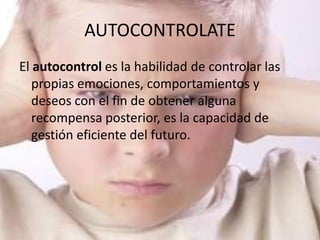 AUTOCONTROLATE
El autocontrol es la habilidad de controlar las
   propias emociones, comportamientos y
   deseos con el fin de obtener alguna
   recompensa posterior, es la capacidad de
   gestión eficiente del futuro.
 