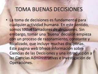 TOMA BUENAS DECISIONES
• La toma de decisiones es fundamental para
  cualquier actividad humana. En este sentido,
  somos todos tomadores de decisiones. Sin
  embargo, tomar una 'buena' decisión empieza
  con un proceso de razonamiento, constante y
  focalizado, que incluye muchas disciplinas.
  Este pagina web ofrece información sobre
  Ciencias de las Decisiones y una introducción a
  las Ciencias Administrativas e Investigación de
  Operaciones.
 