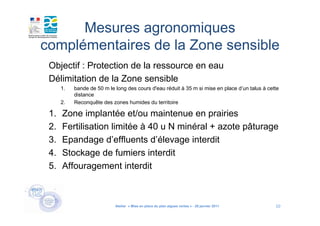 Mesures agronomiques
complémentaires de la Zone sensible
 Objectif : Protection de la ressource en eau
 Délimitation de la Zone sensible
      1.   bande de 50 m le long des cours d'eau réduit à 35 m si mise en place d’un talus à cette
           distance
      2.   Reconquête des zones humides du territoire

 1.   Zone implantée et/ou maintenue en prairies
 2.   Fertilisation limitée à 40 u N minéral + azote pâturage
 3.   Epandage d’effluents d’élevage interdit
 4.   Stockage de fumiers interdit
 5.   Affouragement interdit



                            Atelier « Mise en place du plan algues vertes » - 26 janvier 2011   10
 
