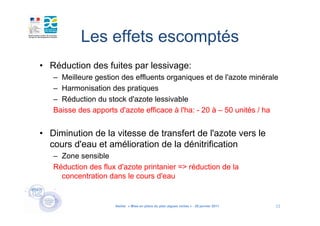 Les effets escomptés
• Réduction des fuites par lessivage:
   – Meilleure gestion des effluents organiques et de l'azote minérale
   – Harmonisation des pratiques
   – Réduction du stock d'azote lessivable
   Baisse des apports d'azote efficace à l'ha: - 20 à – 50 unités / ha


• Diminution de la vitesse de transfert de l'azote vers le
  cours d'eau et amélioration de la dénitrification
   – Zone sensible
   Réduction des flux d'azote printanier => réduction de la
     concentration dans le cours d'eau


                     Atelier « Mise en place du plan algues vertes » - 26 janvier 2011   11
 