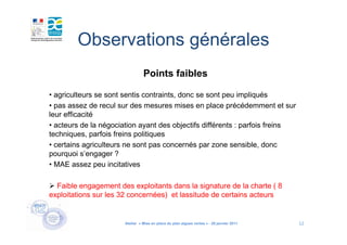 Observations générales
                                 Points faibles

• agriculteurs se sont sentis contraints, donc se sont peu impliqués
• pas assez de recul sur des mesures mises en place précédemment et sur
leur efficacité
• acteurs de la négociation ayant des objectifs différents : parfois freins
techniques, parfois freins politiques
• certains agriculteurs ne sont pas concernés par zone sensible, donc
pourquoi s’engager ?
• MAE assez peu incitatives

  Faible engagement des exploitants dans la signature de la charte ( 8
exploitations sur les 32 concernées) et lassitude de certains acteurs


                       Atelier « Mise en place du plan algues vertes » - 26 janvier 2011   12
 
