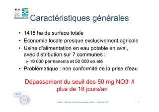 Caractéristiques générales
• 1415 ha de surface totale
• Economie locale presque exclusivement agricole
• Usine d’alimentation en eau potable en aval,
  avec distribution sur 7 communes :
    19 000 permanents et 50 000 en été
• Problématique : non conformité de la prise d'eau

  Dépassement du seuil des 50 mg NO3- /l
           plus de 18 jours/an
                Atelier « Mise en place du plan algues vertes » - 26 janvier 2011   3
 