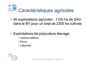 Caractéristiques agricoles
• 40 exploitations agricoles : 1100 ha de SAU
  dans le BV pour un total de 2300 ha cultivés

• Exploitations de polyculture élevage:
     • Vaches laitières
     • Porcs
     • Légumes




                  Atelier « Mise en place du plan algues vertes » - 26 janvier 2011   4
 