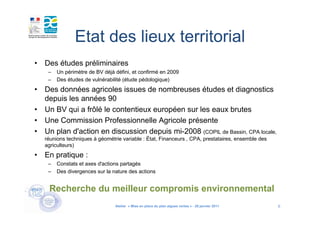 Etat des lieux territorial
• Des études préliminaires
    –   Un périmètre de BV déjà défini, et confirmé en 2009
    –   Des études de vulnérabilité (étude pédologique)
• Des données agricoles issues de nombreuses études et diagnostics
  depuis les années 90
• Un BV qui a frôlé le contentieux européen sur les eaux brutes
• Une Commission Professionnelle Agricole présente
• Un plan d'action en discussion depuis mi-2008 (COPIL de Bassin, CPA locale,
   réunions techniques à géométrie variable : État, Financeurs , CPA, prestataires, ensemble des
   agriculteurs)
• En pratique :
    –   Constats et axes d'actions partagés
    –   Des divergences sur la nature des actions


    Recherche du meilleur compromis environnemental
                                Atelier « Mise en place du plan algues vertes » - 26 janvier 2011   6
 