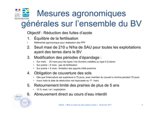Mesures agronomiques
générales sur l’ensemble du BV
 Objectif : Réduction des fuites d’azote
 1. Équilibre de la fertilisation
 •       Référentiel agronomique pour réalisation des PPF

 2. Seuil maxi de 210 u N/ha de SAU pour toutes les exploitations
    ayant des terres dans le BV
 3. Modification des périodes d’épandage :
     •     Sur maïs : 20 mars pour les types I bis (fumiers volailles) ou type II (Lisiers)
     •     Sur prairie – 6 mois : pas de fertilisation
     •     Sur prairie + 6 mois : limitation des apports d'été-automne

 4. Obligation de couverture des sols
     •     Dès que l'interculture est supérieure à 75 jours, avec maintien du couvert a minima pendant 70 jours
     •     Avant maïs la date de destruction est repoussée au 1er mars

 5. Retournement limité des prairies de plus de 5 ans
     •     10 % maxi / an / exploitation

 6. Abreuvement direct au cours d’eau interdit

                                 Atelier « Mise en place du plan algues vertes » - 26 janvier 2011                9
 