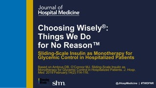 @JHospMedicine | #TWDFNR
Choosing Wisely®:
Things We Do
for No Reason™
Sliding-Scale Insulin as Monotherapy for
Glycemic Control in Hospitalized Patients
Based on Ambrus DB, O’Connor MJ. Sliding-Scale Insulin as
Monotherapy for Glycemic Control in Hospitalized Patients. J. Hosp.
Med. 2019 February;14(2):114-116.
 