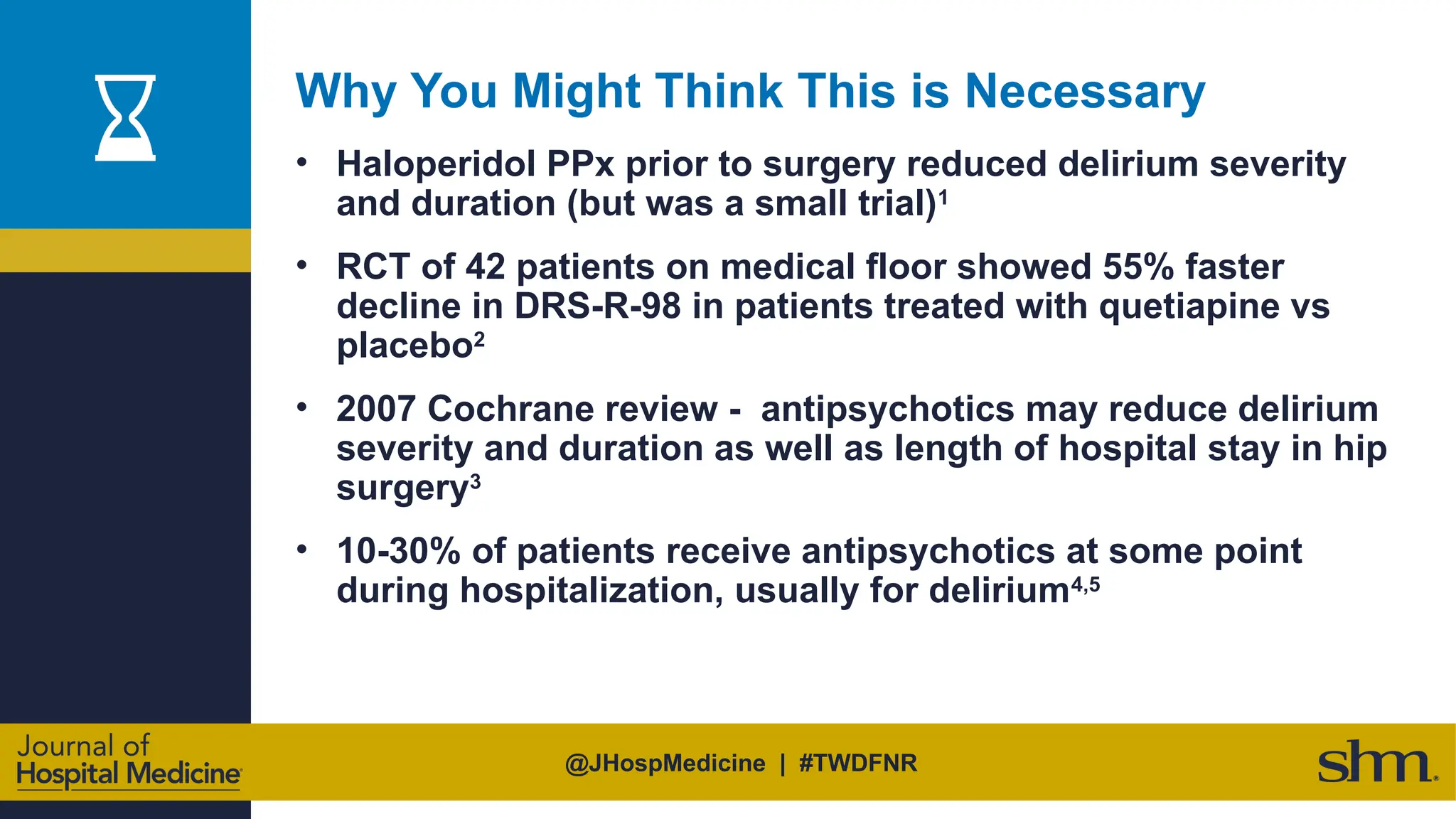@JHospMedicine | #TWDFNR
Why You Might Think This is Necessary
• Haloperidol PPx prior to surgery reduced delirium severity
and duration (but was a small trial)1
• RCT of 42 patients on medical floor showed 55% faster
decline in DRS-R-98 in patients treated with quetiapine vs
placebo2
• 2007 Cochrane review - antipsychotics may reduce delirium
severity and duration as well as length of hospital stay in hip
surgery3
• 10-30% of patients receive antipsychotics at some point
during hospitalization, usually for delirium4,5
 