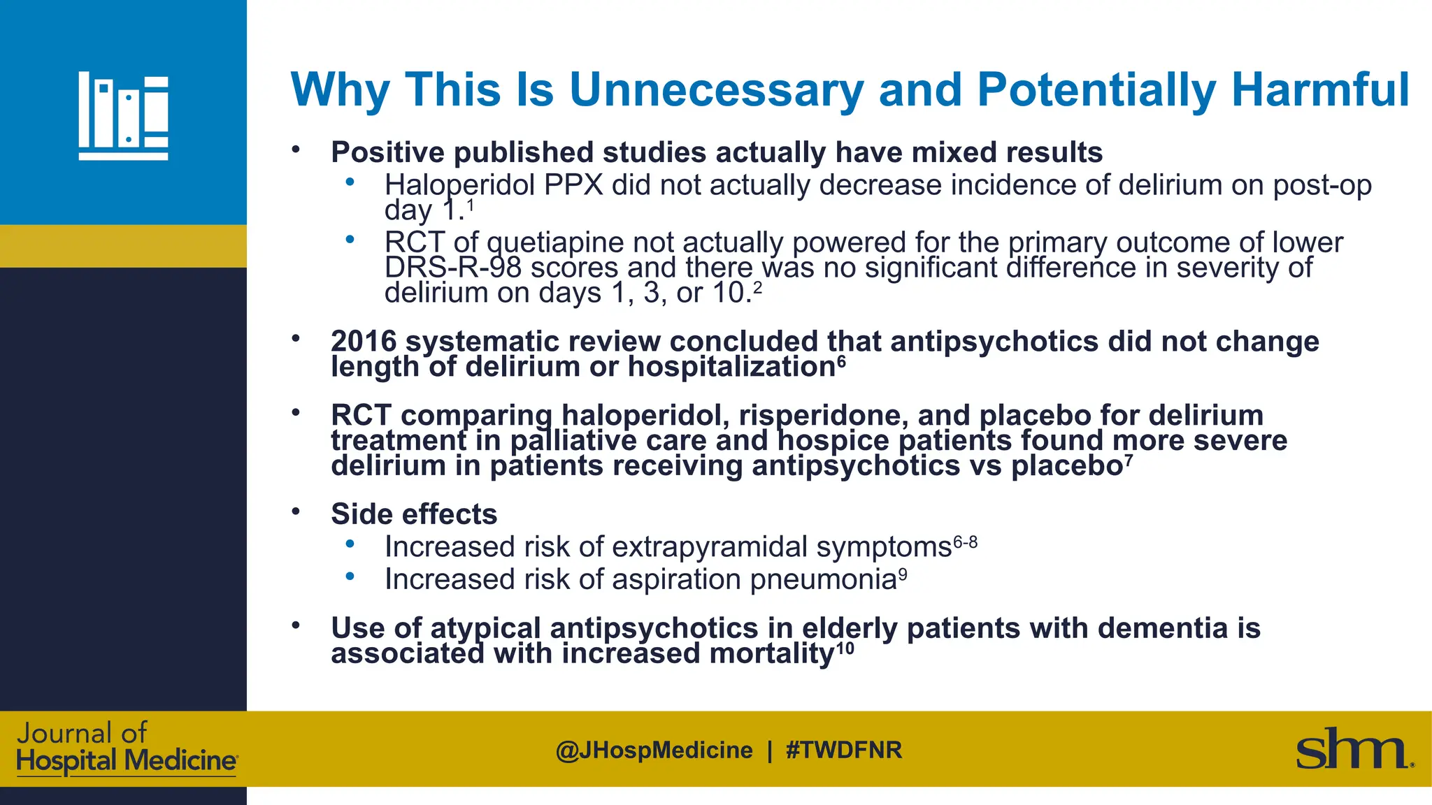 @JHospMedicine | #TWDFNR
Why This Is Unnecessary and Potentially Harmful
• Positive published studies actually have mixed results
• Haloperidol PPX did not actually decrease incidence of delirium on post-op
day 1.1
• RCT of quetiapine not actually powered for the primary outcome of lower
DRS-R-98 scores and there was no significant difference in severity of
delirium on days 1, 3, or 10.2
• 2016 systematic review concluded that antipsychotics did not change
length of delirium or hospitalization6
• RCT comparing haloperidol, risperidone, and placebo for delirium
treatment in palliative care and hospice patients found more severe
delirium in patients receiving antipsychotics vs placebo7
• Side effects
• Increased risk of extrapyramidal symptoms6-8
• Increased risk of aspiration pneumonia9
• Use of atypical antipsychotics in elderly patients with dementia is
associated with increased mortality10
 