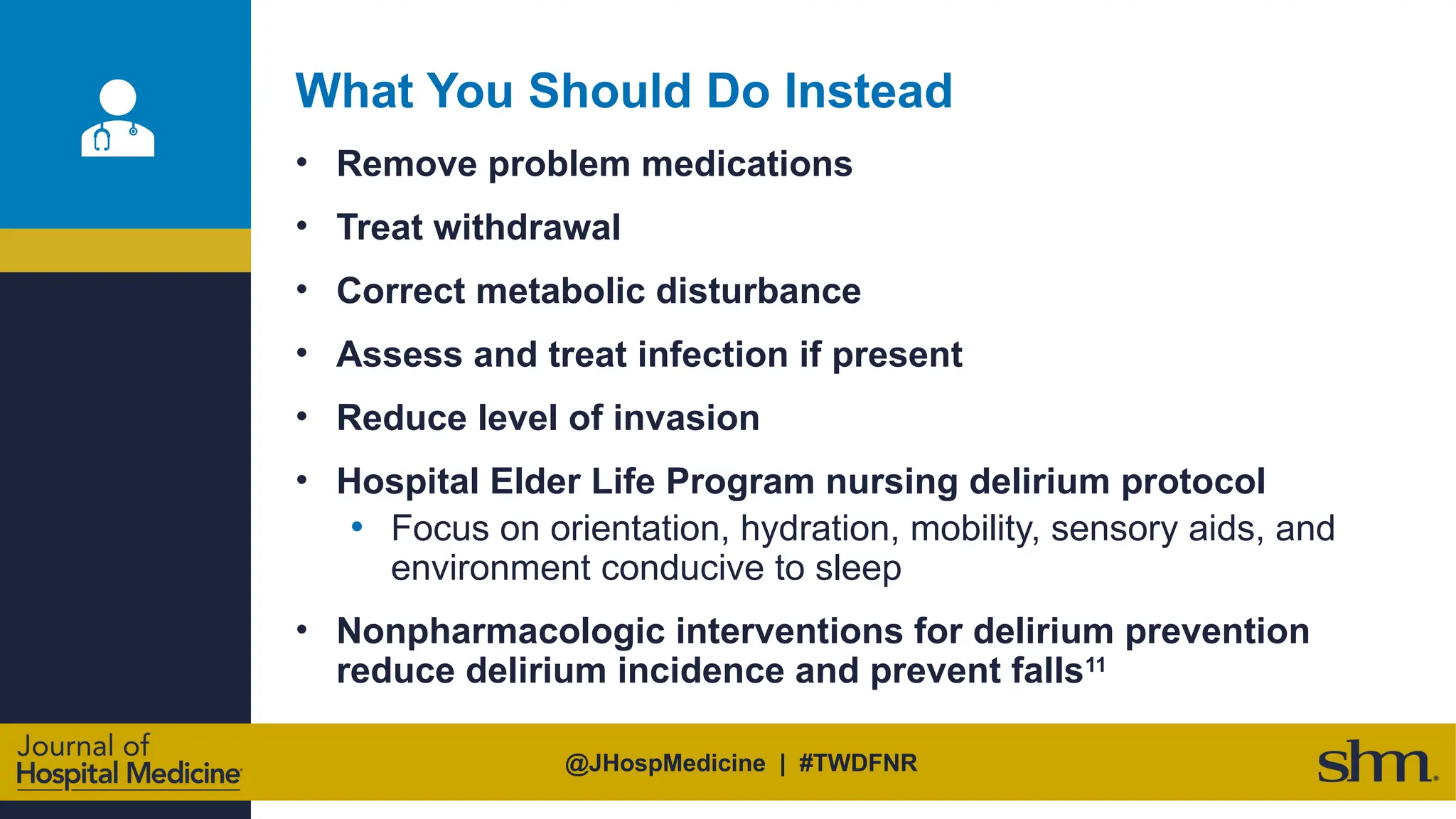 @JHospMedicine | #TWDFNR
What You Should Do Instead
• Remove problem medications
• Treat withdrawal
• Correct metabolic disturbance
• Assess and treat infection if present
• Reduce level of invasion
• Hospital Elder Life Program nursing delirium protocol
• Focus on orientation, hydration, mobility, sensory aids, and
environment conducive to sleep
• Nonpharmacologic interventions for delirium prevention
reduce delirium incidence and prevent falls11
 