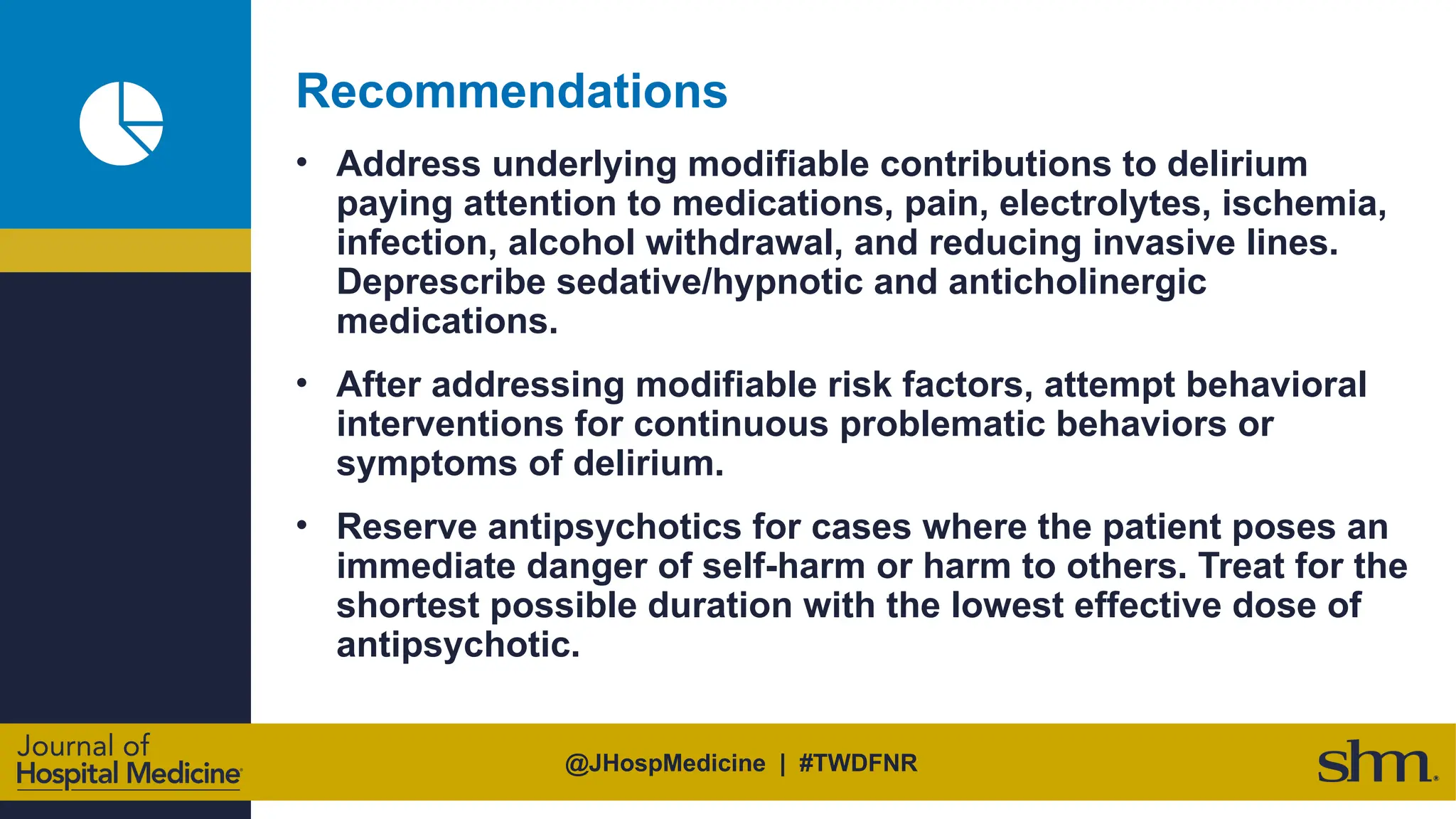 @JHospMedicine | #TWDFNR
Recommendations
• Address underlying modifiable contributions to delirium
paying attention to medications, pain, electrolytes, ischemia,
infection, alcohol withdrawal, and reducing invasive lines.
Deprescribe sedative/hypnotic and anticholinergic
medications.
• After addressing modifiable risk factors, attempt behavioral
interventions for continuous problematic behaviors or
symptoms of delirium.
• Reserve antipsychotics for cases where the patient poses an
immediate danger of self-harm or harm to others. Treat for the
shortest possible duration with the lowest effective dose of
antipsychotic.
 