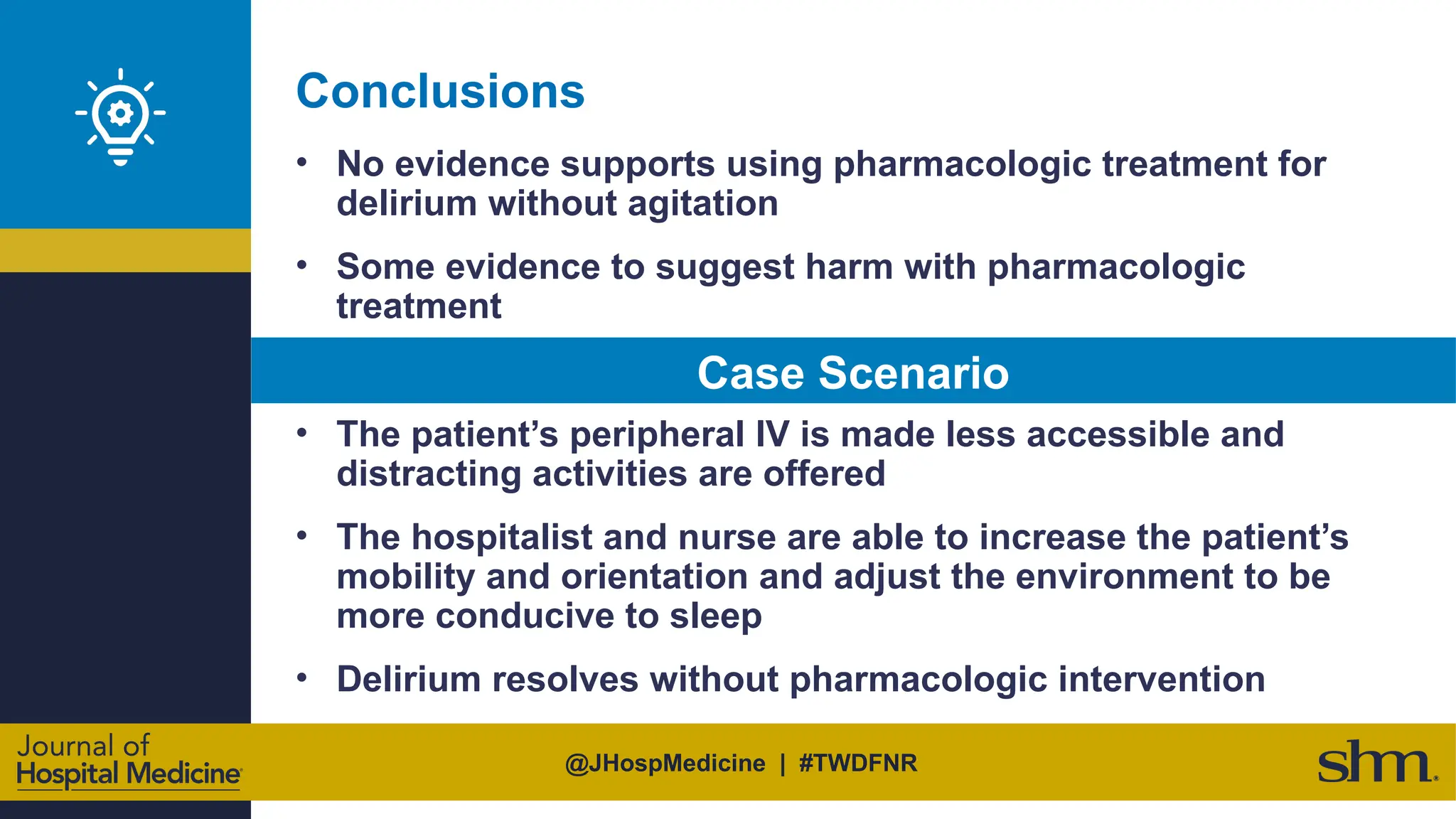 @JHospMedicine | #TWDFNR
Conclusions
• No evidence supports using pharmacologic treatment for
delirium without agitation
• Some evidence to suggest harm with pharmacologic
treatment
• The patient’s peripheral IV is made less accessible and
distracting activities are offered
• The hospitalist and nurse are able to increase the patient’s
mobility and orientation and adjust the environment to be
more conducive to sleep
• Delirium resolves without pharmacologic intervention
Case Scenario
 