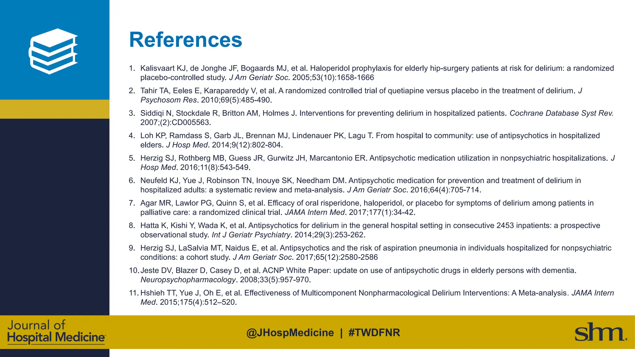 @JHospMedicine | #TWDFNR
References
1. Kalisvaart KJ, de Jonghe JF, Bogaards MJ, et al. Haloperidol prophylaxis for elderly hip-surgery patients at risk for delirium: a randomized
placebo-controlled study. J Am Geriatr Soc. 2005;53(10):1658-1666
2. Tahir TA, Eeles E, Karapareddy V, et al. A randomized controlled trial of quetiapine versus placebo in the treatment of delirium. J
Psychosom Res. 2010;69(5):485-490.
3. Siddiqi N, Stockdale R, Britton AM, Holmes J. Interventions for preventing delirium in hospitalized patients. Cochrane Database Syst Rev.
2007;(2):CD005563.
4. Loh KP, Ramdass S, Garb JL, Brennan MJ, Lindenauer PK, Lagu T. From hospital to community: use of antipsychotics in hospitalized
elders. J Hosp Med. 2014;9(12):802-804.
5. Herzig SJ, Rothberg MB, Guess JR, Gurwitz JH, Marcantonio ER. Antipsychotic medication utilization in nonpsychiatric hospitalizations. J
Hosp Med. 2016;11(8):543-549.
6. Neufeld KJ, Yue J, Robinson TN, Inouye SK, Needham DM. Antipsychotic medication for prevention and treatment of delirium in
hospitalized adults: a systematic review and meta-analysis. J Am Geriatr Soc. 2016;64(4):705-714.
7. Agar MR, Lawlor PG, Quinn S, et al. Efficacy of oral risperidone, haloperidol, or placebo for symptoms of delirium among patients in
palliative care: a randomized clinical trial. JAMA Intern Med. 2017;177(1):34-42.
8. Hatta K, Kishi Y, Wada K, et al. Antipsychotics for delirium in the general hospital setting in consecutive 2453 inpatients: a prospective
observational study. Int J Geriatr Psychiatry. 2014;29(3):253-262.
9. Herzig SJ, LaSalvia MT, Naidus E, et al. Antipsychotics and the risk of aspiration pneumonia in individuals hospitalized for nonpsychiatric
conditions: a cohort study. J Am Geriatr Soc. 2017;65(12):2580-2586
10.Jeste DV, Blazer D, Casey D, et al. ACNP White Paper: update on use of antipsychotic drugs in elderly persons with dementia.
Neuropsychopharmacology. 2008;33(5):957-970.
11. Hshieh TT, Yue J, Oh E, et al. Effectiveness of Multicomponent Nonpharmacological Delirium Interventions: A Meta-analysis. JAMA Intern
Med. 2015;175(4):512–520.
 