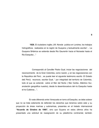 8
1828. El ciudadano inglés J.M. Norsde publica en Londres, los trabajos
hidrográficos realizados en la región de Guayana y textualmente escribe”… La
Guayana Británica se extiende desde Rio Gaurentin hacia el Noroeste hasta el
Rio Esequibo…”
Correspondió al Canciller Pedro Gual, iniciar las negociaciones del
reconocimiento de la Gran Colombia, como nación, y en las negociaciones con
la Republica del Perú , se puede leer el siguiente testimonio escrito :El Estado
del( Perú) reconoce, escribe Gual, “ por integridad del territorio de Colombia,
todo el que se extiende sobre el Mar del Norte ( Mar Caribe, Atlántico Sur,
anotación geográfica nuestra), desde la desembocadura del rio Esequibo hasta
el rio Culebras…”.
En este diferendo entre Venezuela en torno al Esequibo, se debe aclarar
que no se trata solamente de defender los derechos que tenemos sobre este y su
proyección de áreas marinas y submarinas, presentes en el tratado internacional
“Acuerdo de Ginebra de 1966”, sino que Guyana en estos últimos años ha
presentado una solicitud de reasignación de su plataforma continental, también
 