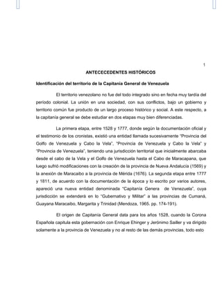 1
ANTECECEDENTES HISTÓRICOS
Identificación del territorio de la Capitanía General de Venezuela
El territorio venezolano no fue del todo integrado sino en fecha muy tardía del
período colonial. La unión en una sociedad, con sus conflictos, bajo un gobierno y
territorio común fue producto de un largo proceso histórico y social. A este respecto, a
la capitanía general se debe estudiar en dos etapas muy bien diferenciadas.
La primera etapa, entre 1528 y 1777, donde según la documentación oficial y
el testimonio de los cronistas, existió una entidad llamada sucesivamente “Provincia del
Golfo de Venezuela y Cabo la Vela”, “Provincia de Venezuela y Cabo la Vela” y
“Provincia de Venezuela”, teniendo una jurisdicción territorial que inicialmente abarcaba
desde el cabo de la Vela y el Golfo de Venezuela hasta el Cabo de Maracapana, que
luego sufrió modificaciones con la creación de la provincia de Nueva Andalucía (1569) y
la anexión de Maracaibo a la provincia de Mérida (1676). La segunda etapa entre 1777
y 1811, de acuerdo con la documentación de la época y lo escrito por varios autores,
apareció una nueva entidad denominada “Capitanía Genera de Venezuela”, cuya
jurisdicción se extenderá en lo “Gubernativo y Militar” a las provincias de Cumaná,
Guayana Maracaibo, Margarita y Trinidad (Mendoza, 1965. pp. 174-191).
El origen de Capitanía General data para los años 1528, cuando la Corona
Española capitula esta gobernación con Enrique Ehinger y Jerónimo Sailler y va dirigido
solamente a la provincia de Venezuela y no al resto de las demás provincias, todo esto
 
