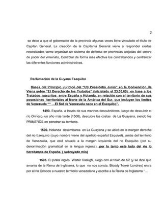 2
se debe a que el gobernador de la provincia algunas veces lleva vinculado el título de
Capitán General. La creación de la Capitanía General viene a responder ciertas
necesidades como organizar un sistema de defensa en provincias alejadas del centro
de poder del virreinato, Controlar de forma más efectiva los contrabandos y centralizar
las diferentes funciones administrativas.
Reclamación de la Guyana Esequibo
Bases del Principio Jurídico del “Uti Possidetis Jures” en la Convención de
Viena sobre “El Derecho de los Tratados” (inicialado el 23.05.69) en base a los
Tratados suscritos entre España y Holanda, en relación con el territorio de sus
posesiones territoriales al Norte de la América del Sur, que incluyen los límites
de Venezuela ““ …El Sol de Venezuela nace en el Esequibo”.
1499. España, a través de sus marinos descubridores, luego de descubrir el
río Orinoco, un año más tarde (1500), descubre las costas de La Guayana, siendo los
PRIMEROS en penetrar su territorio.
1500. Holanda desembarca en La Guayana y se ubicó en la margen derecha
del rio Esequivo (cuyo nombre viene del apellido español Esquivel), jamás del territorio
de Venezuela, que está situada a la margen izquierda del rio Esequibo (por su
denominación gramatical en la lengua inglesa), por lo tanto este lado del rio lo
heredamos de España. ( subrayado mio)
1595. El pirata inglés Walter Raleigh, luego con el título de Sir (y se dice que
amante de la Reina de Inglaterra, lo que no nos consta. Bloody Tower Londres) entra
por el rio Orinoco a nuestro territorio venezolano y escribe a la Reina de Inglaterra “…
 