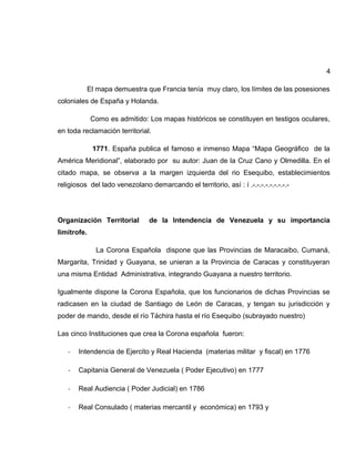 4
El mapa demuestra que Francia tenía muy claro, los límites de las posesiones
coloniales de España y Holanda.
Como es admitido: Los mapas históricos se constituyen en testigos oculares,
en toda reclamación territorial.
1771. España publica el famoso e inmenso Mapa “Mapa Geográfico de la
América Meridional”, elaborado por su autor: Juan de la Cruz Cano y Olmedilla. En el
citado mapa, se observa a la margen izquierda del rio Esequibo, establecimientos
religiosos del lado venezolano demarcando el territorio, así : í .-.-.-.-.-.-.-.-.-
Organización Territorial de la Intendencia de Venezuela y su importancia
limítrofe.
La Corona Española dispone que las Provincias de Maracaibo, Cumaná,
Margarita, Trinidad y Guayana, se unieran a la Provincia de Caracas y constituyeran
una misma Entidad Administrativa, integrando Guayana a nuestro territorio.
Igualmente dispone la Corona Española, que los funcionarios de dichas Provincias se
radicasen en la ciudad de Santiago de León de Caracas, y tengan su jurisdicción y
poder de mando, desde el río Táchira hasta el río Esequibo (subrayado nuestro)
Las cinco Instituciones que crea la Corona española fueron:
- Intendencia de Ejercito y Real Hacienda (materias militar y fiscal) en 1776
- Capitanía General de Venezuela ( Poder Ejecutivo) en 1777
- Real Audiencia ( Poder Judicial) en 1786
- Real Consulado ( materias mercantil y económica) en 1793 y
 