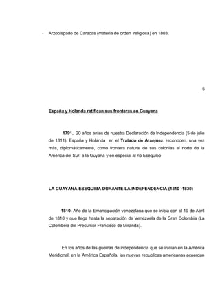 - Arzobispado de Caracas (materia de orden religiosa) en 1803.
5
España y Holanda ratifican sus fronteras en Guayana
1791. 20 años antes de nuestra Declaración de Independencia (5 de julio
de 1811), España y Holanda en el Tratado de Aranjuez, reconocen, una vez
más, diplomáticamente, como frontera natural de sus colonias al norte de la
América del Sur, a la Guyana y en especial al rio Esequibo
LA GUAYANA ESEQUIBA DURANTE LA INDEPENDENCIA (1810 -1830)
1810. Año de la Emancipación venezolana que se inicia con el 19 de Abril
de 1810 y que llega hasta la separación de Venezuela de la Gran Colombia (La
Colombeia del Precursor Francisco de Miranda).
En los años de las guerras de independencia que se inician en la América
Meridional, en la América Española, las nuevas republicas americanas acuerdan
 