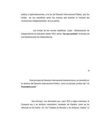 política y diplomáticamente, a la luz del Derecho Internacional Público, que los
límites de sus repúblicas serán los mismos que poseían al iniciarse las
revoluciones independentistas de sus patrias.
Los límites de las nuevas repúblicas, cuyas Declaraciones de
Independencia se realizaron desde 1810, serían “las que poseían” al tiempo de
sus Declaraciones de Independencia.
6
Este principio de Derecho Internacional Interamericano, es conocido en
la doctrina del Derecho Internacional Público, como el principio jurídico del “Uti
Possidetis jures”
Ese principio nos demuestra que para 1810 y siglos anteriores, la
Guayana era y es territorio venezolano, heredado de España, como se ha
afirmado en los textos de los Tratados de Munster y de Aranjuez, citados “ut
 