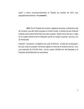 supra” y ahora consecuencialmente el Tratado de Londres de 1814, que
seguidamente daremos “in comento”.
1814. Por el Tratado de Londres, Inglaterra devuelve a Holanda la isla
de Curazao, que ella había ocupado en el Mar Caribe, a cambio de que Holanda
cediese buena parte del territorio por ella ocupado desde hacía más de un siglo
en la margen derecha del rio Esequibo, jamás la margen izquierda que era y es
de Venezuela.
Holanda “ compenso” a Inglaterra con sólo 37.000 Km al Este del rio Esequibo,
De ese modo la posesión territorial inglesa al norte de la América del Sur, tuvo
una extensión de 214.970 Km2 , de los cuales 159.000 son del Esequibo y el
Esequibo territorialmente es venezolano.
7
 