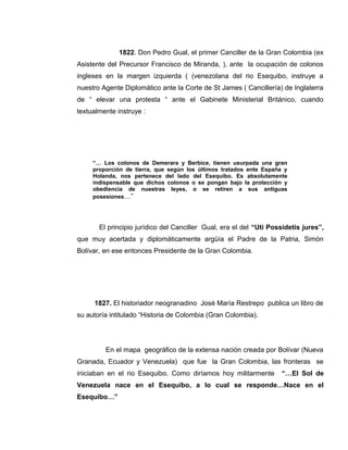 1822. Don Pedro Gual, el primer Canciller de la Gran Colombia (ex
Asistente del Precursor Francisco de Miranda, ), ante la ocupación de colonos
ingleses en la margen izquierda ( (venezolana del rio Esequibo, instruye a
nuestro Agente Diplomático ante la Corte de St James ( Cancillería) de Inglaterra
de “ elevar una protesta “ ante el Gabinete Ministerial Británico, cuando
textualmente instruye :
“… Los colonos de Demerara y Berbice, tienen usurpada una gran
proporción de tierra, que según los últimos tratados ente España y
Holanda, nos pertenece del lado del Esequibo. Es absolutamente
indispensable que dichos colonos o se pongan bajo la protección y
obediencia de nuestras leyes, o se retiren a sus antiguas
posesiones…”
El principio jurídico del Canciller Gual, era el del “Uti Possidetis jures”,
que muy acertada y diplomáticamente argüía el Padre de la Patria, Simón
Bolívar, en ese entonces Presidente de la Gran Colombia.
1827. El historiador neogranadino José María Restrepo publica un libro de
su autoría intitulado “Historia de Colombia (Gran Colombia).
En el mapa geográfico de la extensa nación creada por Bolívar (Nueva
Granada, Ecuador y Venezuela) que fue la Gran Colombia, las fronteras se
iniciaban en el rio Esequibo. Como diríamos hoy militarmente “…El Sol de
Venezuela nace en el Esequibo, a lo cual se responde…Nace en el
Esequibo…”
 