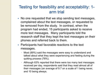 Testing for feasibility and acceptability: 1-
arm trial
 No one requested that we stop sending text messages,
complained about the text messages, or requested to
be removed from the study. In contrast, when the
program had ended, 15 participants asked to receive
more text messages. Many participants told the
research staff that they kept the text messages on their
phones and referred back to them.
 Participants had favorable reactions to the text
messages.
◦ Most (89%) said the messages were easy to understand and
talked about what they were experiencing and feeling during the
quitting process (78%).
◦ Although 63% reported that there were too many text messages
received per day, respondents said that they read almost all of
their messages (an average of 9.7 on a scale of 1 being never,
and 10 being always.
 