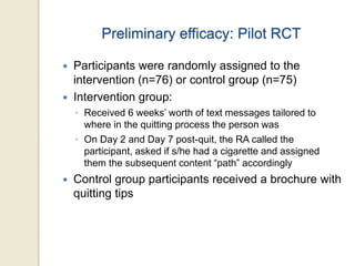 Preliminary efficacy: Pilot RCT
 Participants were randomly assigned to the
intervention (n=76) or control group (n=75)
 Intervention group:
◦ Received 6 weeks’ worth of text messages tailored to
where in the quitting process the person was
◦ On Day 2 and Day 7 post-quit, the RA called the
participant, asked if s/he had a cigarette and assigned
them the subsequent content “path” accordingly
 Control group participants received a brochure with
quitting tips
 