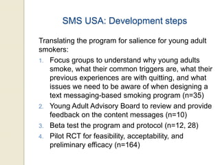 SMS USA: Development steps
Translating the program for salience for young adult
smokers:
1. Focus groups to understand why young adults
smoke, what their common triggers are, what their
previous experiences are with quitting, and what
issues we need to be aware of when designing a
text messaging-based smoking program (n=35)
2. Young Adult Advisory Board to review and provide
feedback on the content messages (n=10)
3. Beta test the program and protocol (n=12, 28)
4. Pilot RCT for feasibility, acceptability, and
preliminary efficacy (n=164)
 