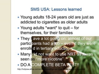 SMS USA: Lessons learned
 Young adults 18-24 years old are just as
addicted to cigarettes as older adults
 Young adults *want* to quit – for
themselves, for their families
 They have a lot going on: almost of our
participants had a job – even if they were
enrolled in tertiary education
 Many did not want to use NRT as it was
seen as “more nicotine”
 DO A COMPLETE BETA TEST!!
http://holykaw.alltop.com/smokers-cravings-get-triggered-by-seeing-e-cigarettes
 