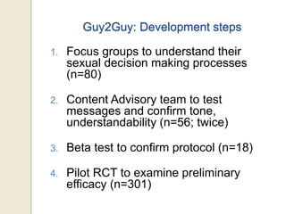 Guy2Guy: Development steps
1. Focus groups to understand their
sexual decision making processes
(n=80)
2. Content Advisory team to test
messages and confirm tone,
understandability (n=56; twice)
3. Beta test to confirm protocol (n=18)
4. Pilot RCT to examine preliminary
efficacy (n=301)
 