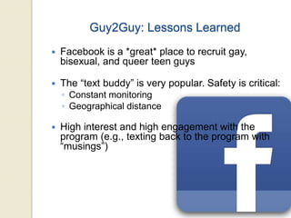 Guy2Guy: Lessons Learned
 Facebook is a *great* place to recruit gay,
bisexual, and queer teen guys
 The “text buddy” is very popular. Safety is critical:
◦ Constant monitoring
◦ Geographical distance
 High interest and high engagement with the
program (e.g., texting back to the program with
“musings”)
 