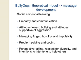 BullyDown theoretical model -> message
development
Social emotional learning:
◦ Empathy and communication
◦ Attitudes toward bullying and attitudes
supportive of aggression
◦ Managing Anger, hostility, and impulsivity
◦ Problem solving and coping
◦ Perspective-taking, respect for diversity, and
intentions to intervene to help others
 