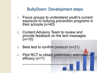 BullyDown: Development steps
1. Focus groups to understand youth’s current
exposure to bullying prevention programs in
their schools (n=40)
2. Content Advisory Team to review and
provide feedback on the text messages
(n=10)
3. Beta test to confirm protocol (n=21)
4. Pilot RCT to obtain preliminary estimates of
efficacy (n=?)
http://www.dreamstime.com/royalty-free-stock-photography-stepwise-progress-image13674027
 