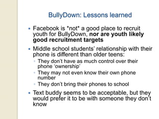 BullyDown: Lessons learned
 Facebook is *not* a good place to recruit
youth for BullyDown, nor are youth likely
good recruitment targets
 Middle school students’ relationship with their
phone is different than older teens:
◦ They don’t have as much control over their
phone ‘ownership’
◦ They may not even know their own phone
number
◦ They don’t bring their phones to school
 Text buddy seems to be acceptable, but they
would prefer it to be with someone they don’t
know
 
