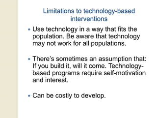Limitations to technology-based
interventions
 Use technology in a way that fits the
population. Be aware that technology
may not work for all populations.
 There’s sometimes an assumption that:
If you build it, will it come. Technology-
based programs require self-motivation
and interest.
 Can be costly to develop.
 