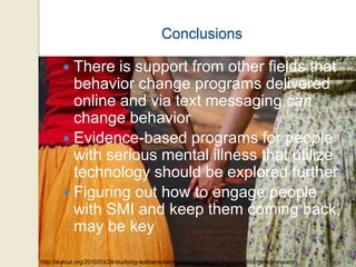Conclusions
 There is support from other fields that
behavior change programs delivered
online and via text messaging can
change behavior
 Evidence-based programs for people
with serious mental illness that utilize
technology should be explored further
 Figuring out how to engage people
with SMI and keep them coming back,
may be key
http://eurout.org/2010/03/24/studying-lesbians-being-ignored-and-excluded-non-targeted-research
 